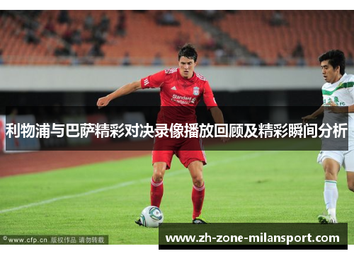 利物浦与巴萨精彩对决录像播放回顾及精彩瞬间分析