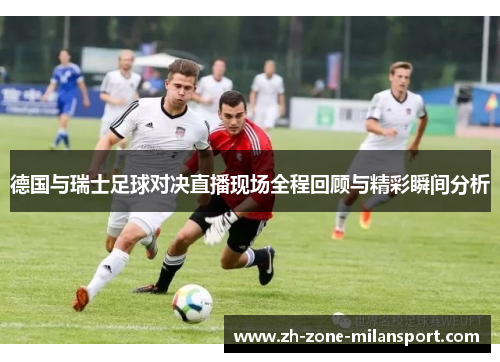 德国与瑞士足球对决直播现场全程回顾与精彩瞬间分析