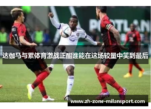 达伽马与累体育激战正酣谁能在这场较量中笑到最后